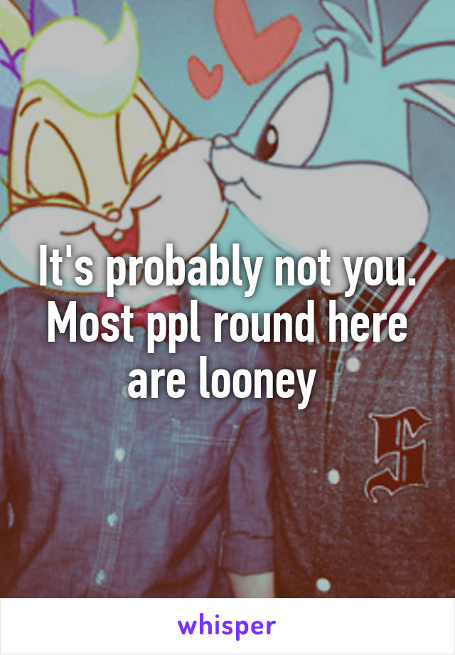 It's probably not you. Most ppl round here are looney 