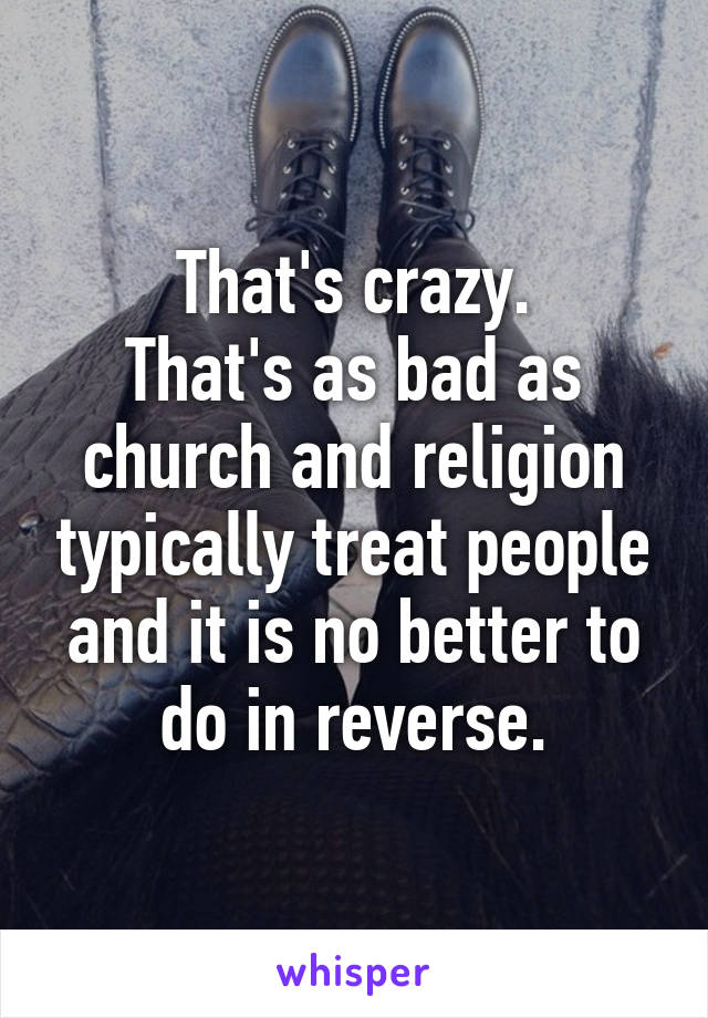 That's crazy.
That's as bad as church and religion typically treat people and it is no better to do in reverse.