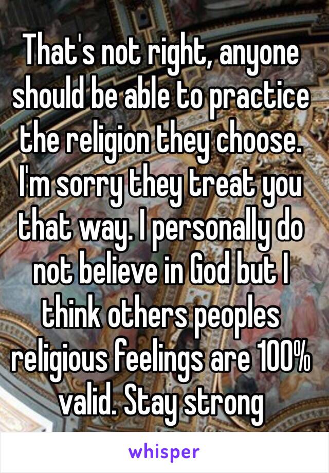 That's not right, anyone should be able to practice the religion they choose. I'm sorry they treat you that way. I personally do not believe in God but I think others peoples religious feelings are 100% valid. Stay strong