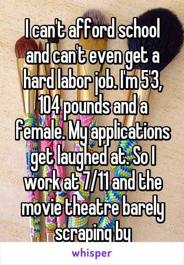 I can't afford school and can't even get a hard labor job. I'm 5'3, 104 pounds and a female. My applications get laughed at. So I work at 7/11 and the movie theatre barely scraping by
