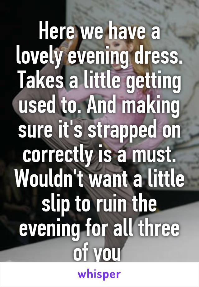 Here we have a lovely evening dress. Takes a little getting used to. And making sure it's strapped on correctly is a must. Wouldn't want a little slip to ruin the evening for all three of you 