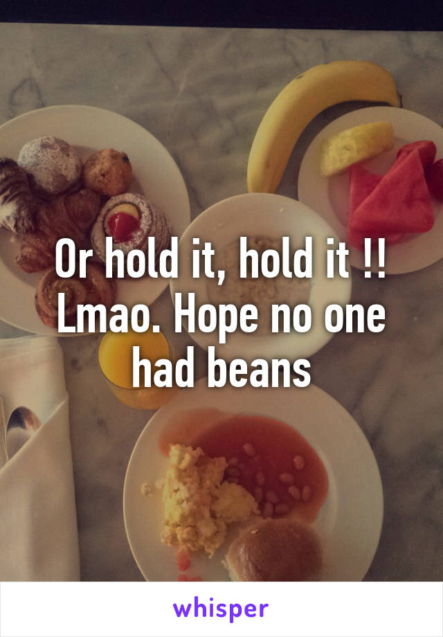 Or hold it, hold it !! Lmao. Hope no one had beans