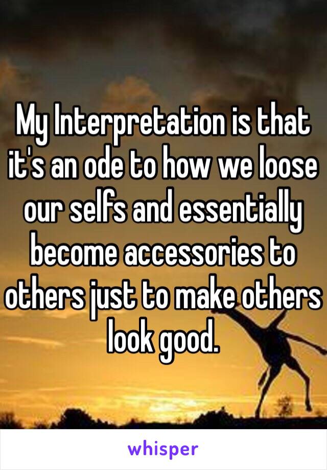 My Interpretation is that it's an ode to how we loose our selfs and essentially become accessories to others just to make others look good. 