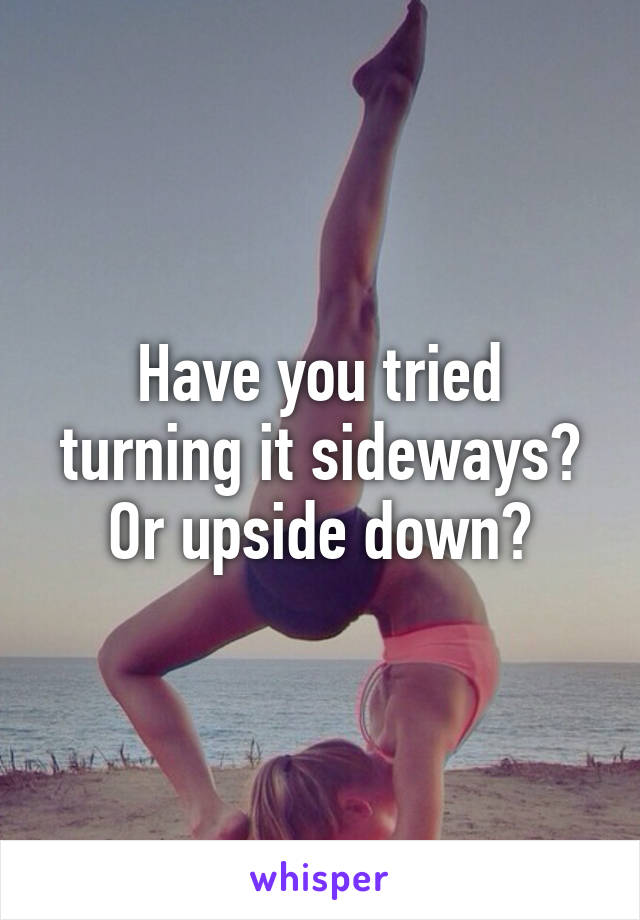 Have you tried turning it sideways? Or upside down?