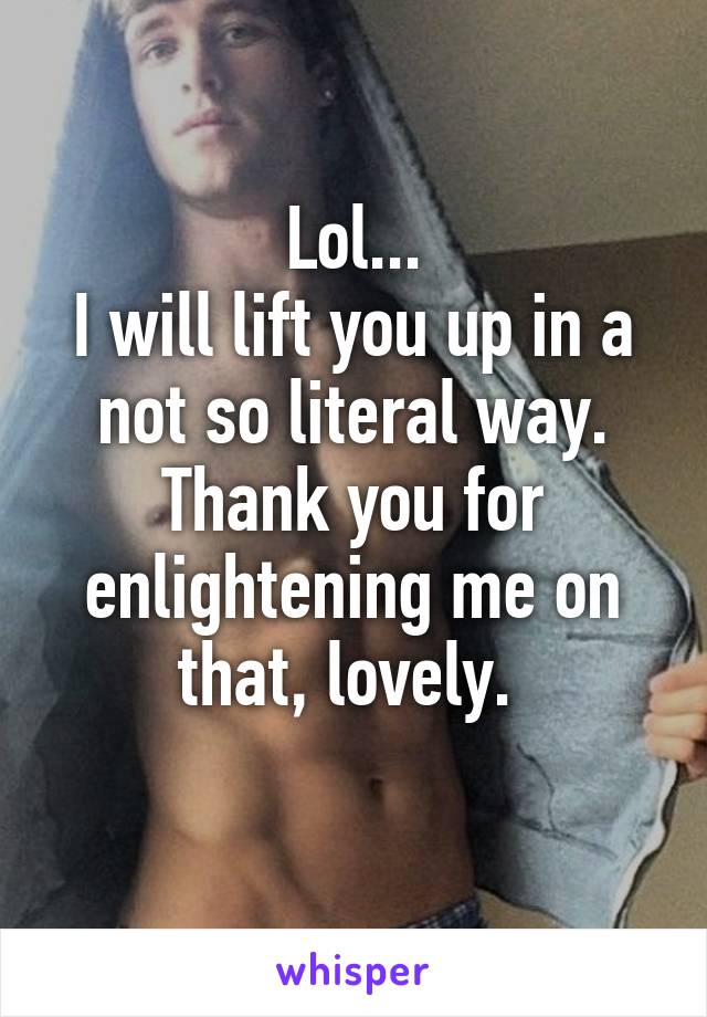 Lol...
I will lift you up in a not so literal way.
Thank you for enlightening me on that, lovely. 
