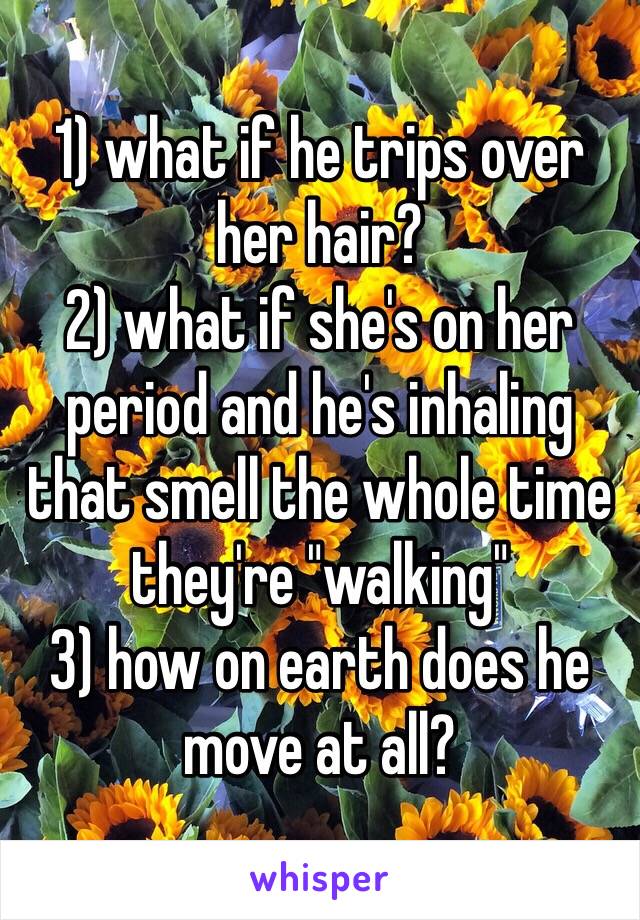 1) what if he trips over her hair?
2) what if she's on her period and he's inhaling that smell the whole time they're "walking"
3) how on earth does he move at all?