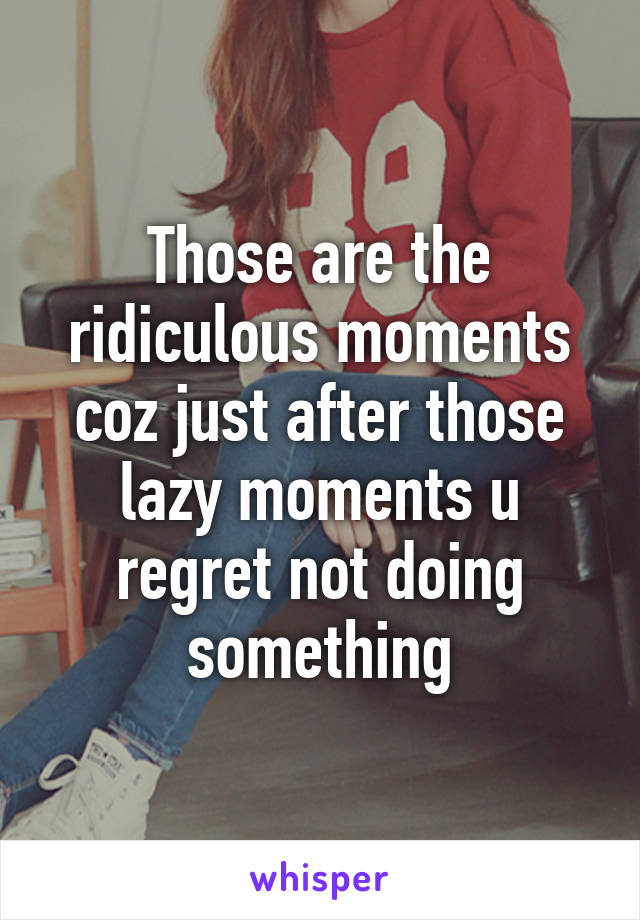 Those are the ridiculous moments coz just after those lazy moments u regret not doing something