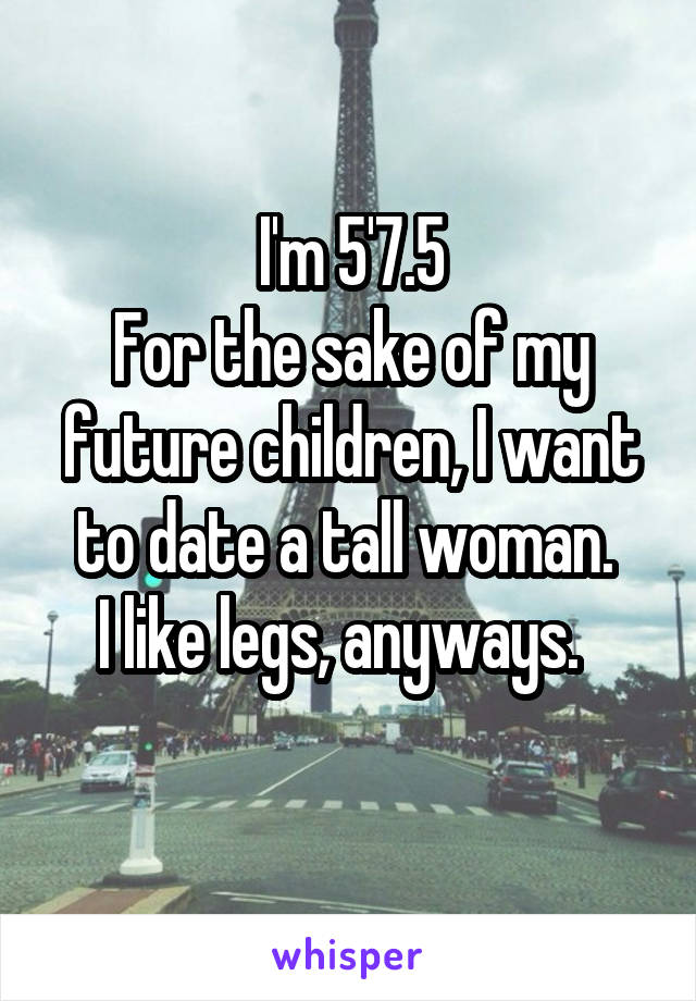I'm 5'7.5
For the sake of my future children, I want to date a tall woman. 
I like legs, anyways.  
