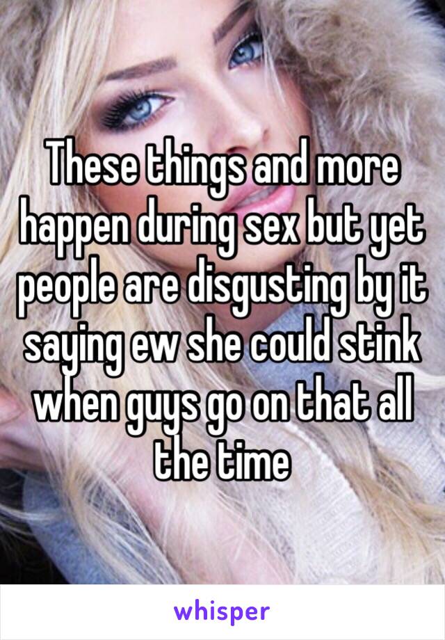 These things and more happen during sex but yet people are disgusting by it saying ew she could stink when guys go on that all the time 