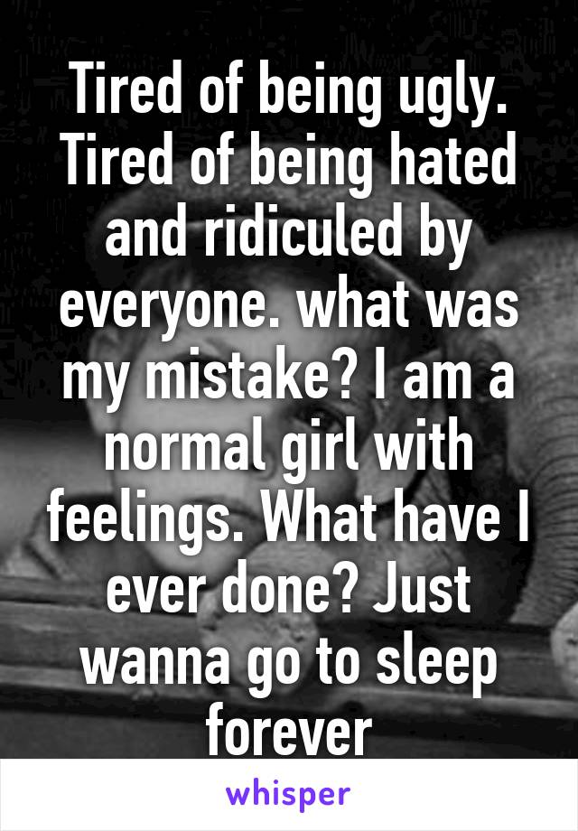 Tired of being ugly. Tired of being hated and ridiculed by everyone. what was my mistake? I am a normal girl with feelings. What have I ever done? Just wanna go to sleep forever