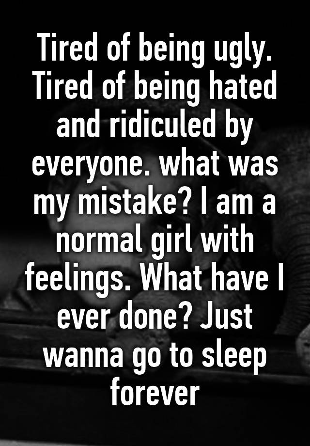 Tired of being ugly. Tired of being hated and ridiculed by everyone. what was my mistake? I am a normal girl with feelings. What have I ever done? Just wanna go to sleep forever