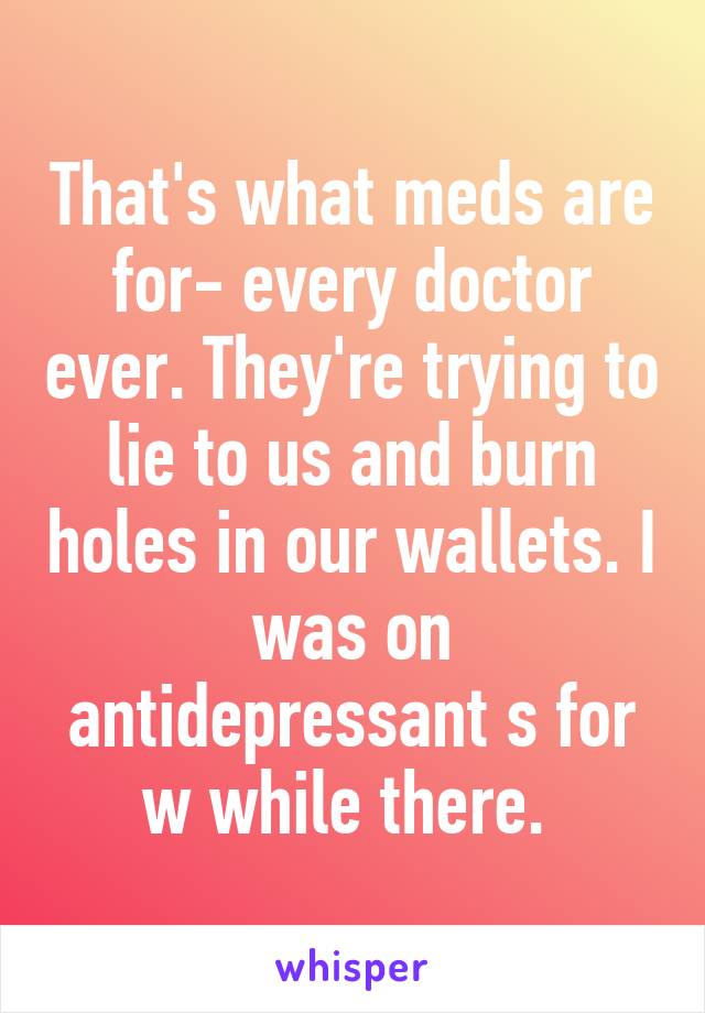 That's what meds are for- every doctor ever. They're trying to lie to us and burn holes in our wallets. I was on antidepressant s for w while there. 