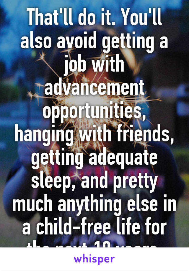 That'll do it. You'll also avoid getting a job with advancement opportunities, hanging with friends, getting adequate sleep, and pretty much anything else in a child-free life for the next 18 years.