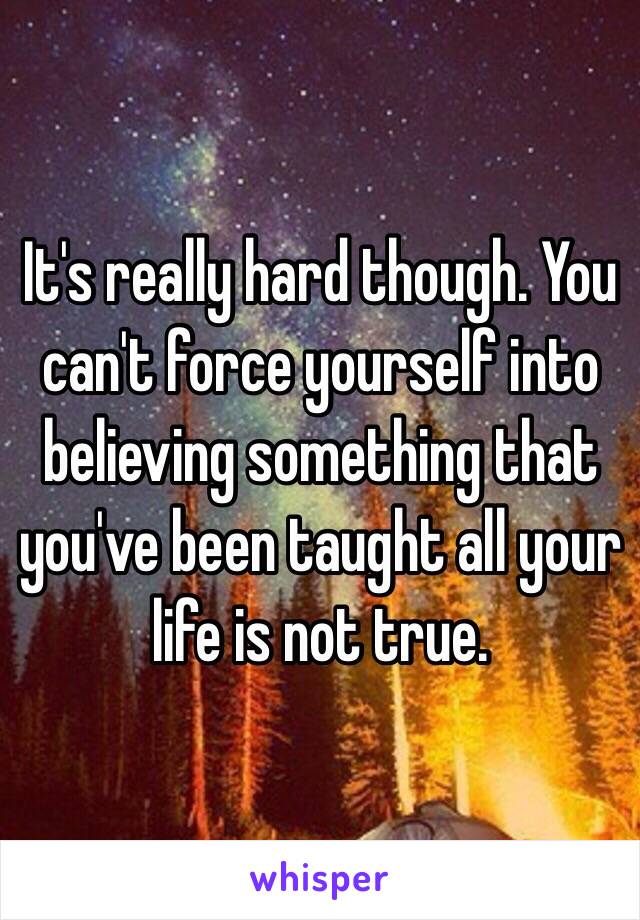 It's really hard though. You can't force yourself into believing something that you've been taught all your life is not true.