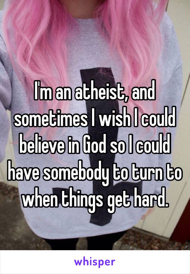 I'm an atheist, and sometimes I wish I could believe in God so I could have somebody to turn to when things get hard.