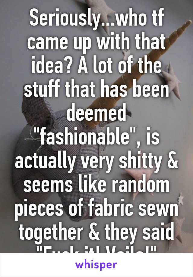 Seriously...who tf came up with that idea? A lot of the stuff that has been deemed "fashionable", is actually very shitty & seems like random pieces of fabric sewn together & they said "Fuck it! Voila!"