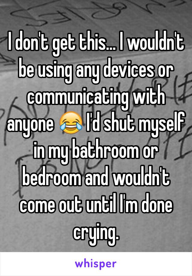 I don't get this... I wouldn't be using any devices or communicating with anyone 😂 I'd shut myself in my bathroom or bedroom and wouldn't come out until I'm done crying.