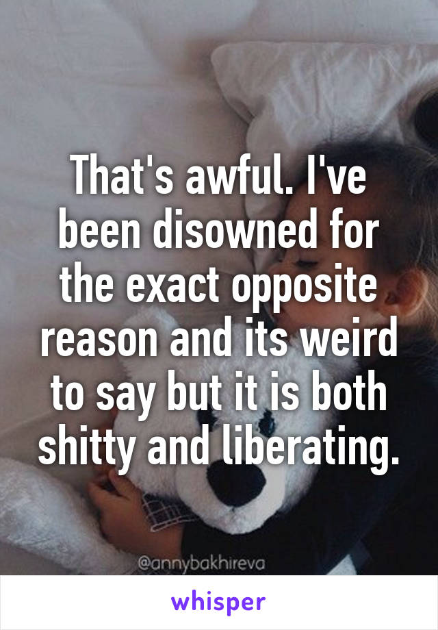 That's awful. I've been disowned for the exact opposite reason and its weird to say but it is both shitty and liberating.