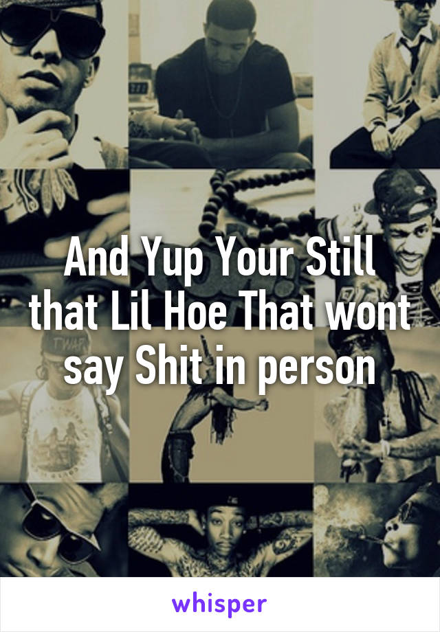 And Yup Your Still that Lil Hoe That wont say Shit in person