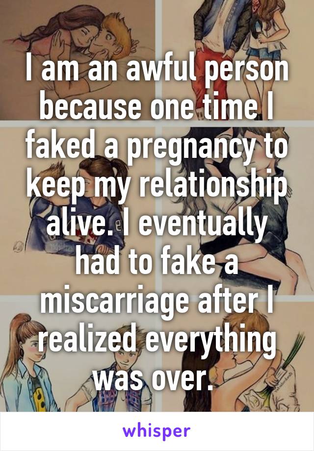 I am an awful person because one time I faked a pregnancy to keep my relationship alive. I eventually had to fake a miscarriage after I realized everything was over. 