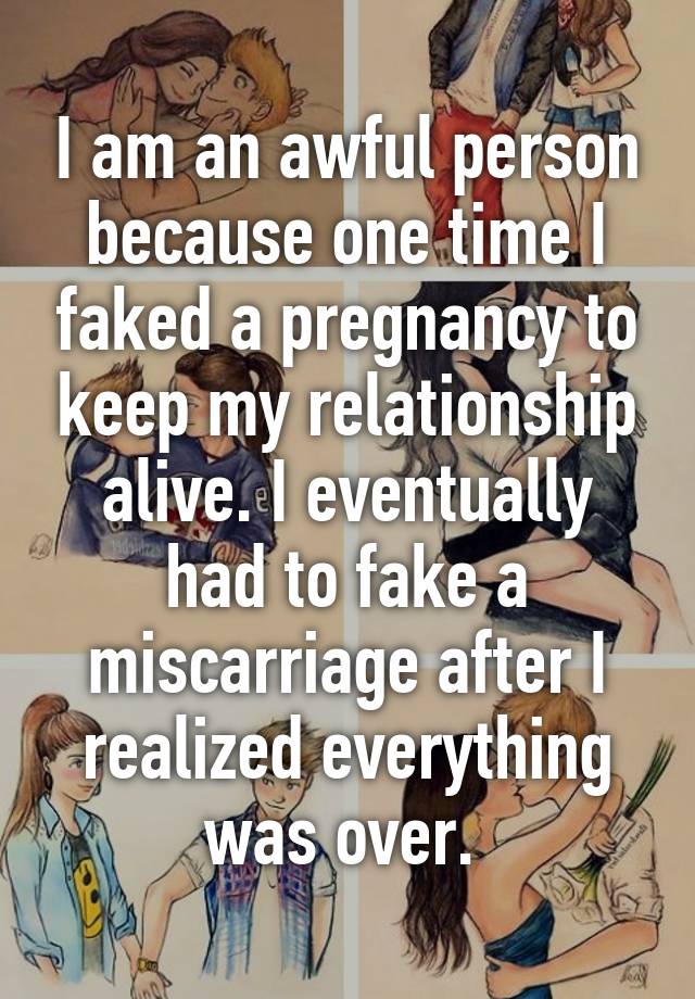 I am an awful person because one time I faked a pregnancy to keep my relationship alive. I eventually had to fake a miscarriage after I realized everything was over. 