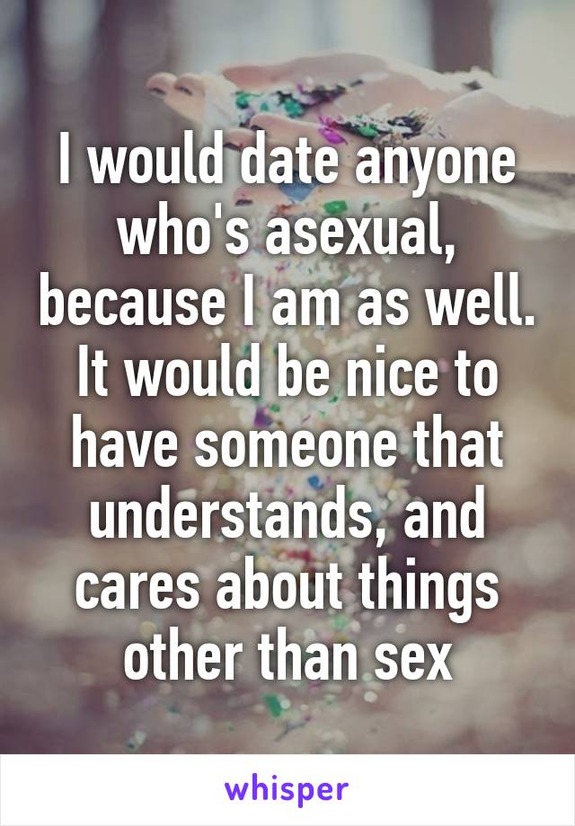 I would date anyone who's asexual, because I am as well. It would be nice to have someone that understands, and cares about things other than sex