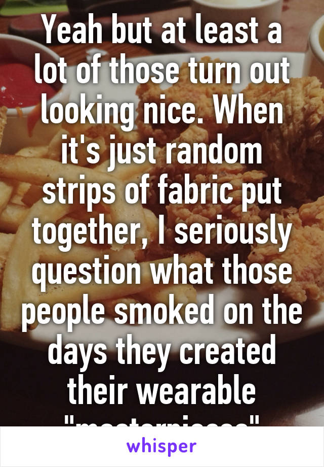 Yeah but at least a lot of those turn out looking nice. When it's just random strips of fabric put together, I seriously question what those people smoked on the days they created their wearable "masterpieces"