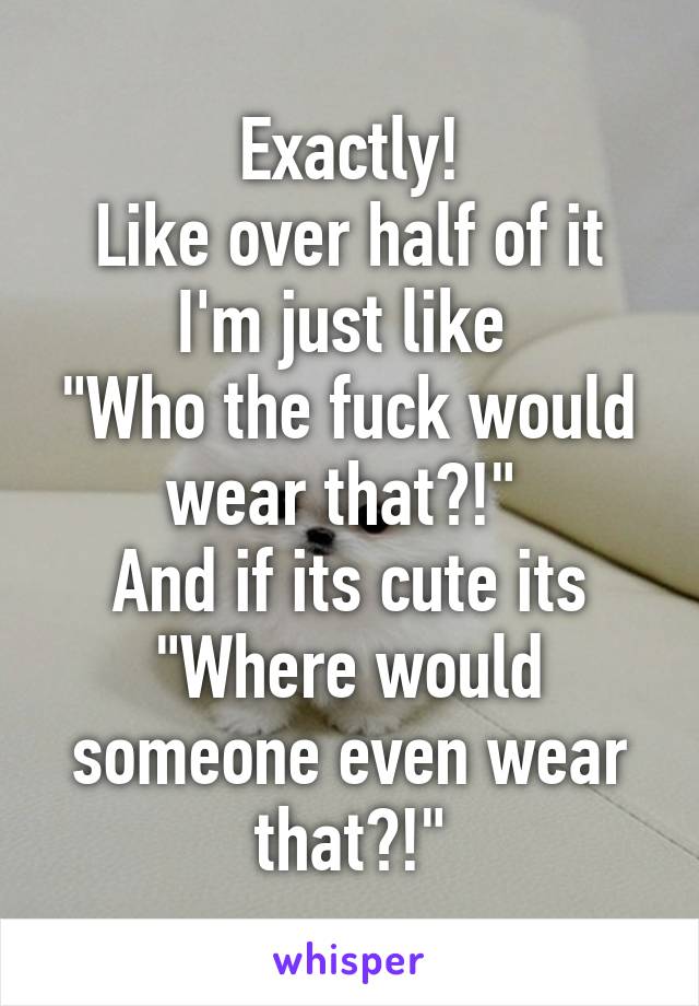 Exactly!
Like over half of it I'm just like 
"Who the fuck would wear that?!" 
And if its cute its
"Where would someone even wear that?!"