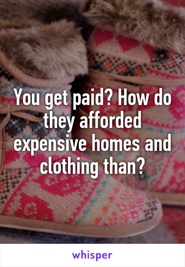 You get paid? How do they afforded expensive homes and clothing than?