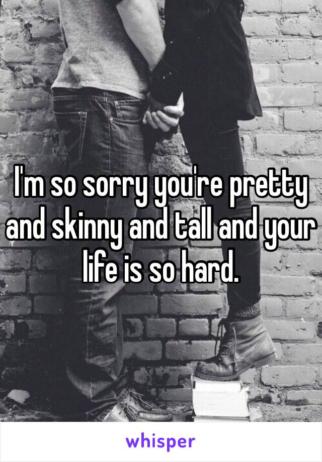 I'm so sorry you're pretty and skinny and tall and your life is so hard. 