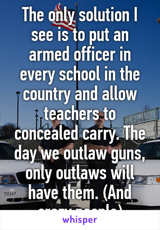 The only solution I see is to put an armed officer in every school in the country and allow teachers to concealed carry. The day we outlaw guns, only outlaws will have them. (And crazy people)