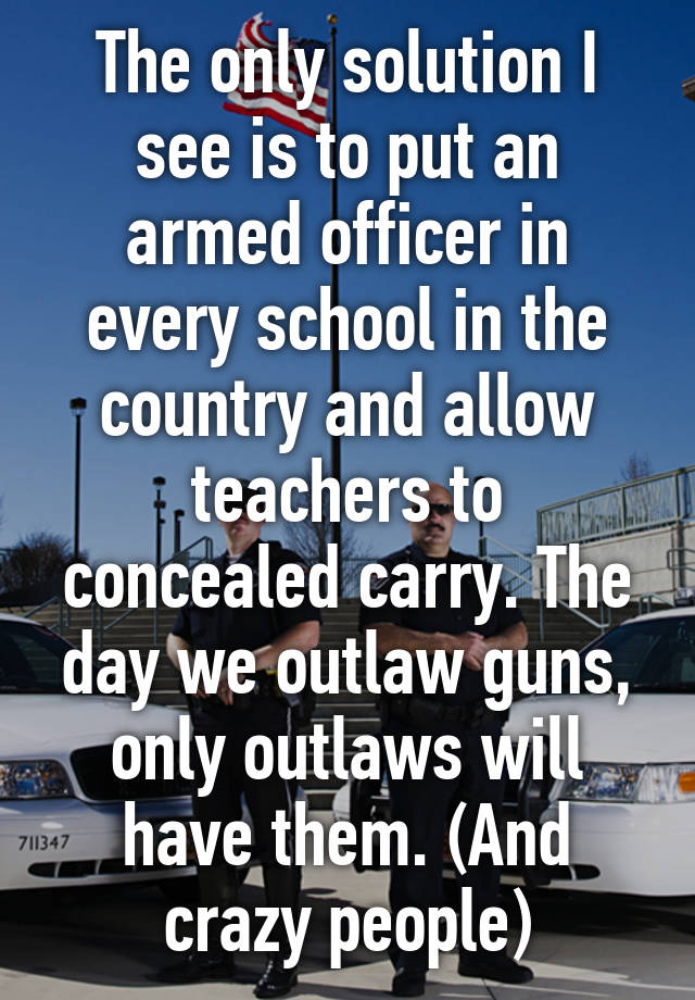 The only solution I see is to put an armed officer in every school in the country and allow teachers to concealed carry. The day we outlaw guns, only outlaws will have them. (And crazy people)