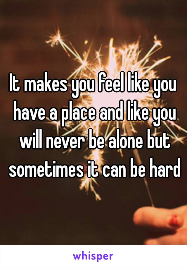 It makes you feel like you have a place and like you will never be alone but sometimes it can be hard
