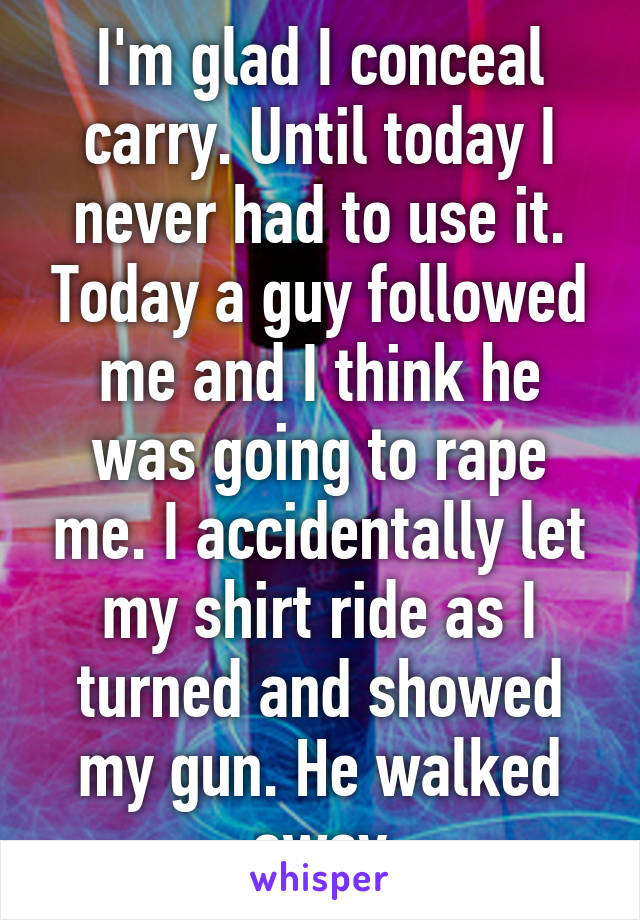 I'm glad I conceal carry. Until today I never had to use it. Today a guy followed me and I think he was going to rape me. I accidentally let my shirt ride as I turned and showed my gun. He walked away