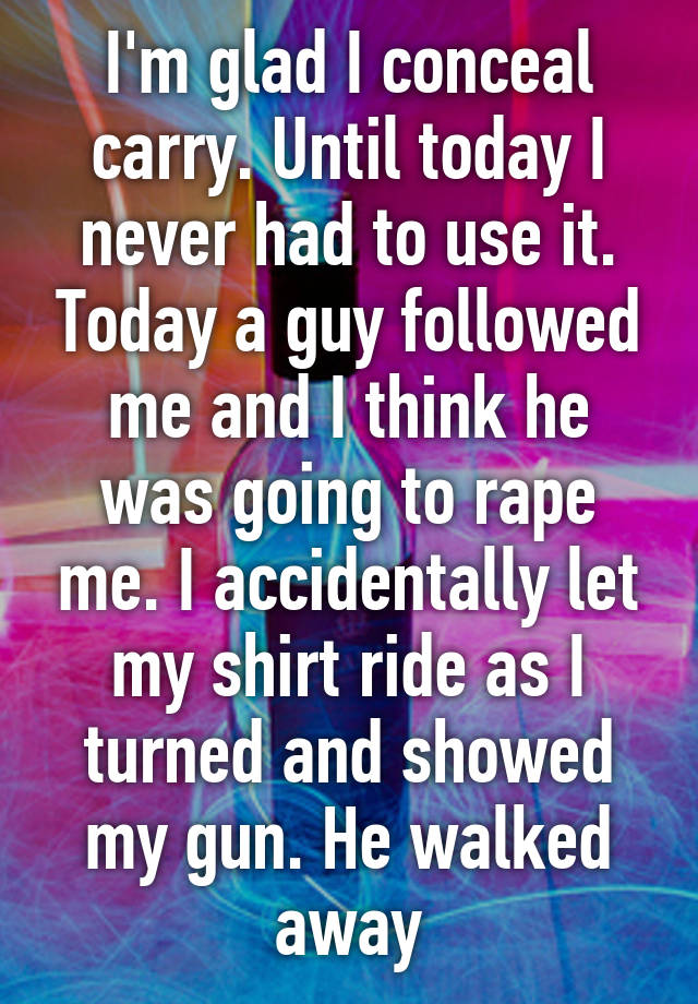 I'm glad I conceal carry. Until today I never had to use it. Today a guy followed me and I think he was going to rape me. I accidentally let my shirt ride as I turned and showed my gun. He walked away