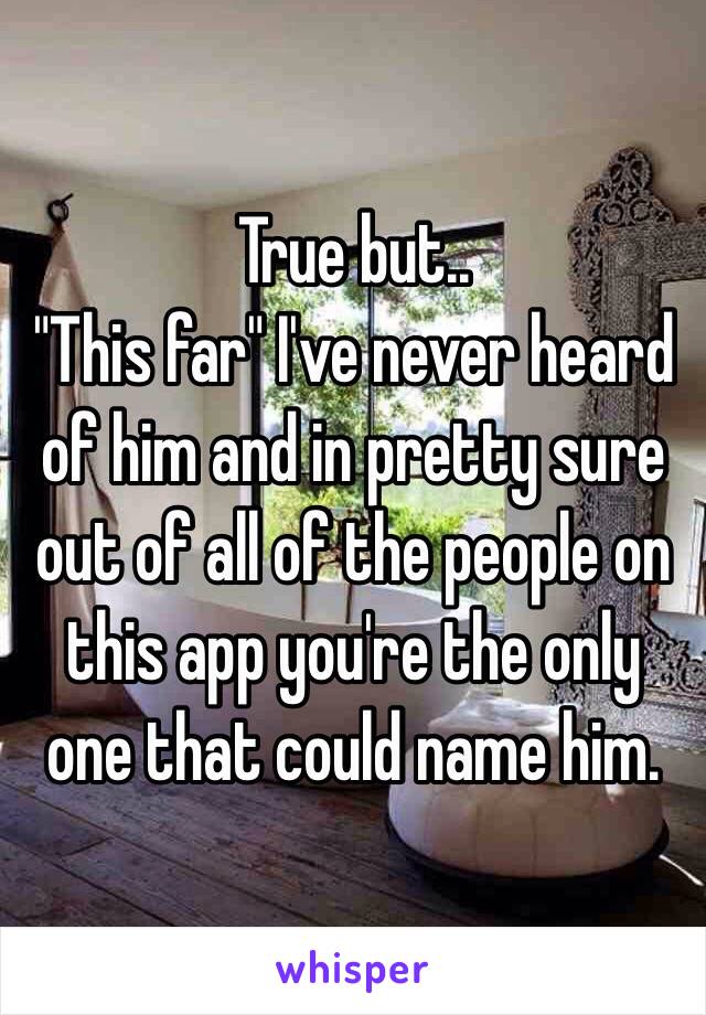 True but..
 "This far" I've never heard of him and in pretty sure out of all of the people on this app you're the only one that could name him.