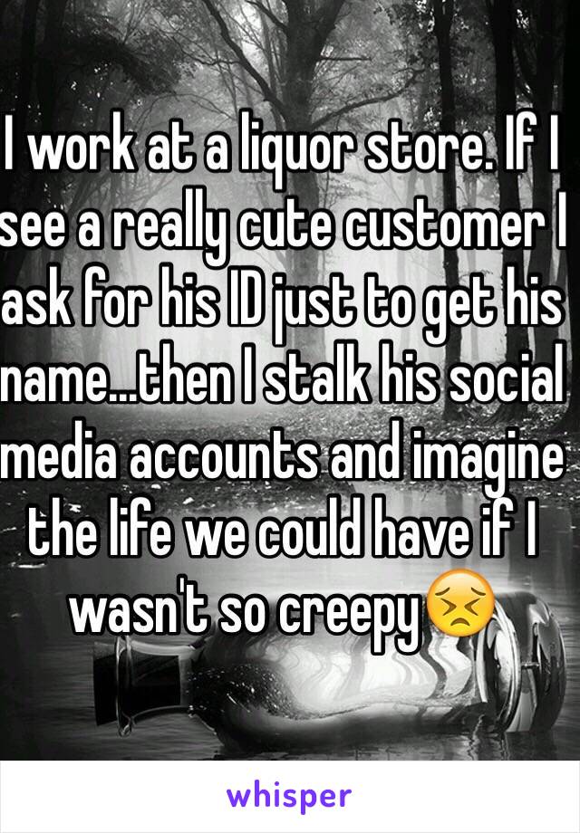 I work at a liquor store. If I see a really cute customer I ask for his ID just to get his name...then I stalk his social media accounts and imagine the life we could have if I wasn't so creepy😣
