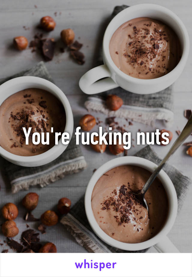 You're fucking nuts