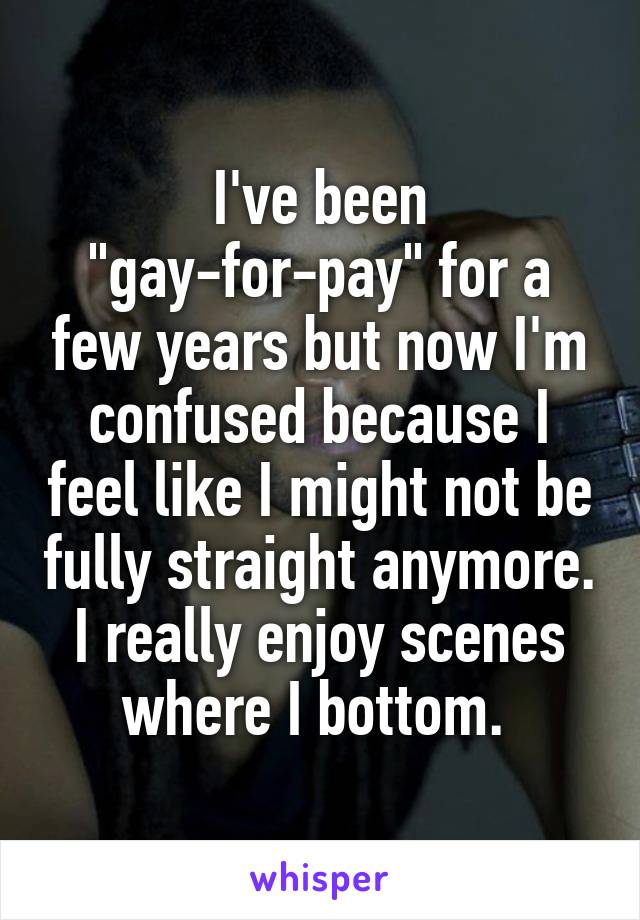 I've been "gay-for-pay" for a few years but now I'm confused because I feel like I might not be fully straight anymore. I really enjoy scenes where I bottom. 