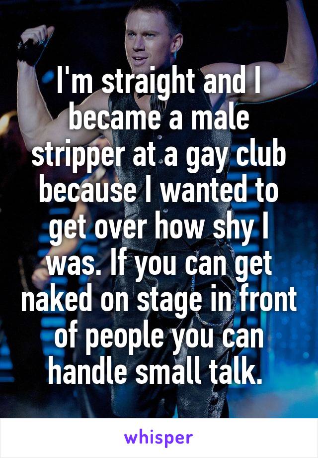I'm straight and I became a male stripper at a gay club because I wanted to get over how shy I was. If you can get naked on stage in front of people you can handle small talk. 