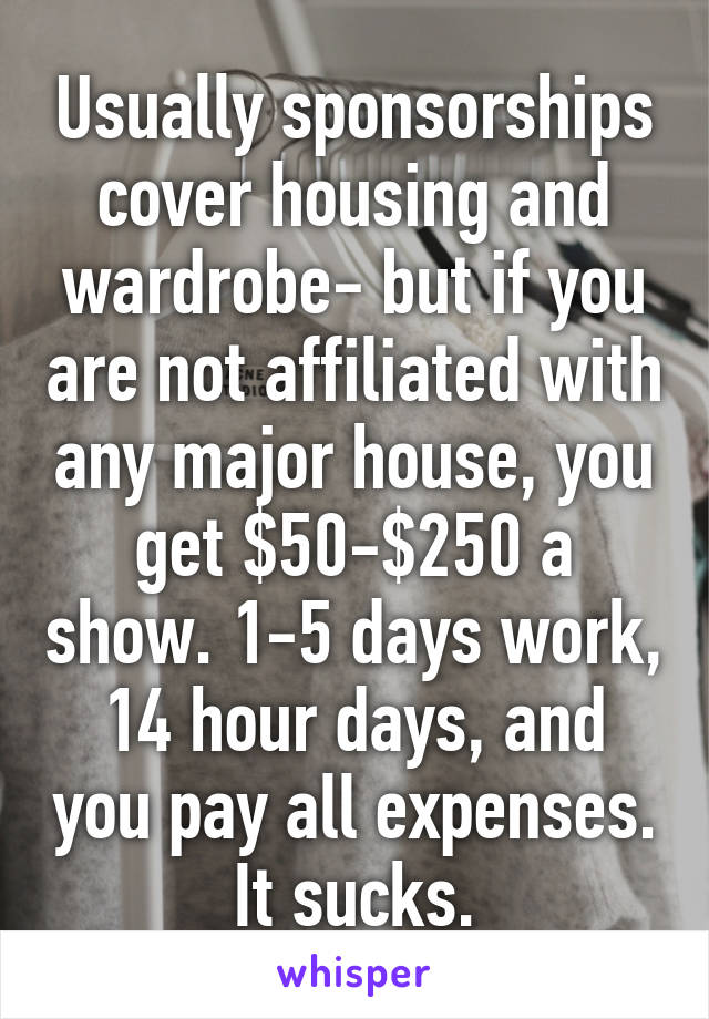 Usually sponsorships cover housing and wardrobe- but if you are not affiliated with any major house, you get $50-$250 a show. 1-5 days work, 14 hour days, and you pay all expenses.
It sucks.