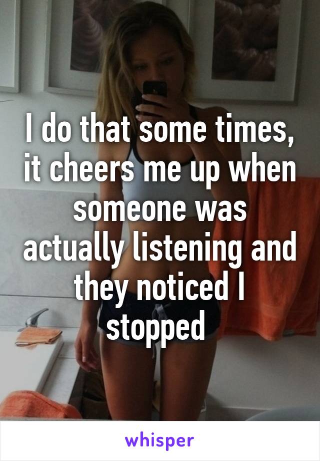 I do that some times, it cheers me up when someone was actually listening and they noticed I stopped 