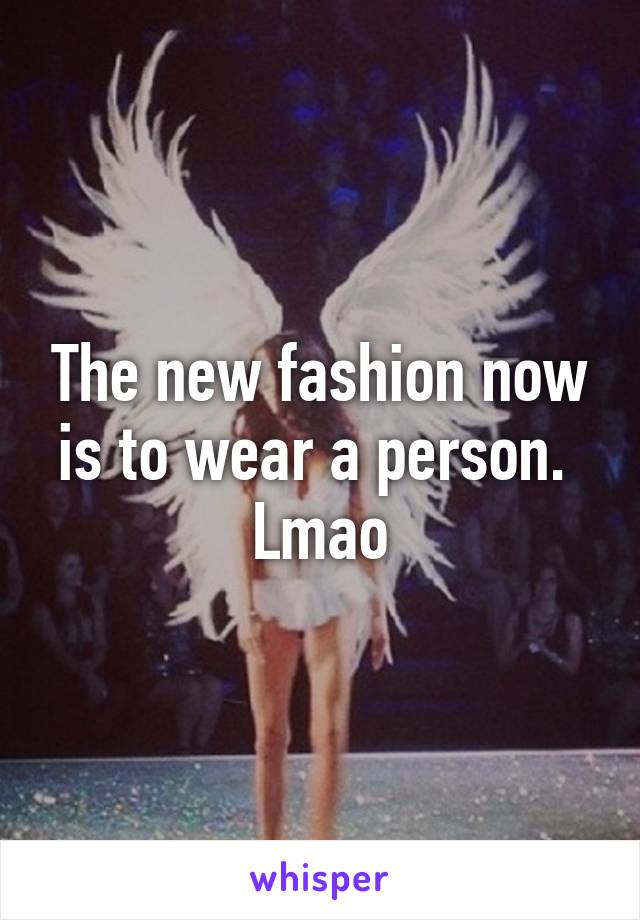 The new fashion now is to wear a person.  Lmao