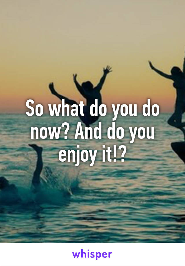 So what do you do now? And do you enjoy it!?