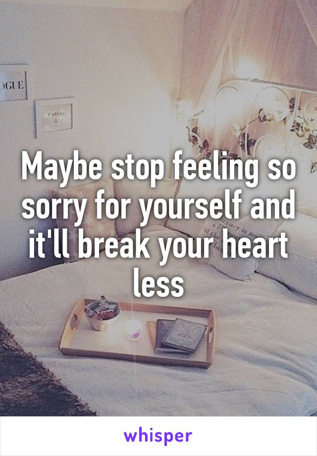 Maybe stop feeling so sorry for yourself and it'll break your heart less