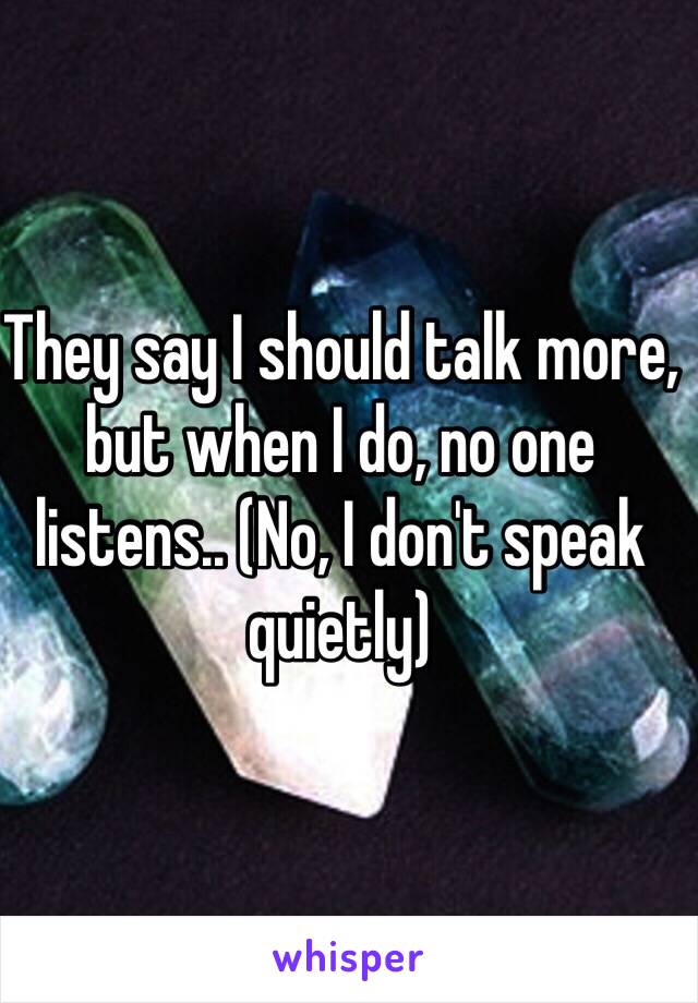 They say I should talk more, but when I do, no one listens.. (No, I don't speak quietly)