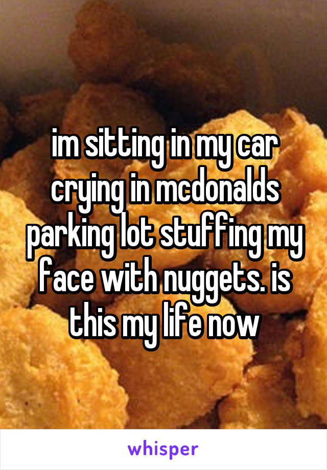 im sitting in my car crying in mcdonalds parking lot stuffing my face with nuggets. is this my life now