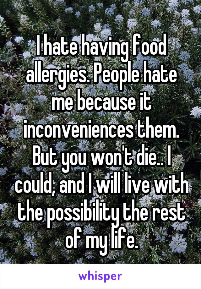 I hate having food allergies. People hate me because it inconveniences them. But you won't die.. I could, and I will live with the possibility the rest of my life.