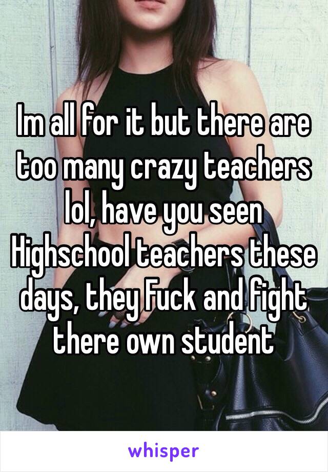 Im all for it but there are too many crazy teachers lol, have you seen Highschool teachers these days, they Fuck and fight there own student