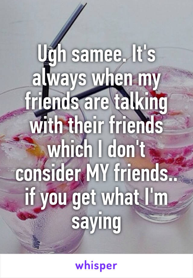 Ugh samee. It's always when my friends are talking with their friends which I don't consider MY friends.. if you get what I'm saying